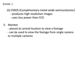 (Contd…)

   (ii) CMOS (Complimentary metal oxide semiconductor)
       - produces high resolution images
       - uses less power than CCD

5. Monitor
   - placed at central location to view a footage
   - can be used to view the footage from single camera
   or multiple cameras
 
