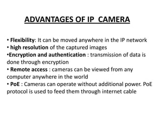 ADVANTAGES OF IP CAMERA

• Flexibility: It can be moved anywhere in the IP network
• high resolution of the captured images
•Encryption and authentication : transmission of data is
done through encryption
• Remote access : cameras can be viewed from any
computer anywhere in the world
• PoE : Cameras can operate without additional power. PoE
protocol is used to feed them through internet cable
 