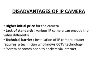 DISADVANTAGES OF IP CAMERA

• Higher initial price for the camera
• Lack of standards : various IP camera can encode the
video differently
• Technical barrier : Installation of IP camera, router
requires a technician who knows CCTV technology
• System becomes open to hackers via internet.
 