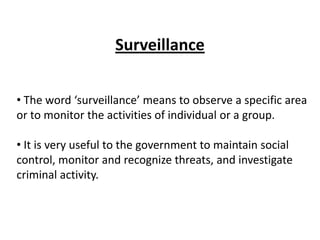 Surveillance


• The word ‘surveillance’ means to observe a specific area
or to monitor the activities of individual or a group.

• It is very useful to the government to maintain social
control, monitor and recognize threats, and investigate
criminal activity.
 