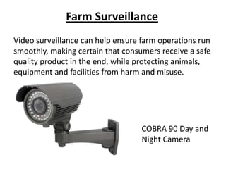 Farm Surveillance
Video surveillance can help ensure farm operations run
smoothly, making certain that consumers receive a safe
quality product in the end, while protecting animals,
equipment and facilities from harm and misuse.




                                   COBRA 90 Day and
                                   Night Camera
 