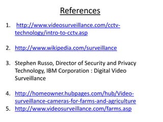 References
1. http://www.videosurveillance.com/cctv-
   technology/intro-to-cctv.asp

2. http://www.wikipedia.com/surveillance

3. Stephen Russo, Director of Security and Privacy
   Technology, IBM Corporation : Digital Video
   Surveillance

4. http://homeowner.hubpages.com/hub/Video-
   surveillance-cameras-for-farms-and-agriculture
5. http://www.videosurveillance.com/farms.asp
 