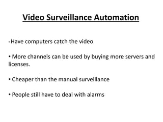 Video Surveillance Automation

• Have   computers catch the video

• More channels can be used by buying more servers and
licenses.

• Cheaper than the manual surveillance

• People still have to deal with alarms
 