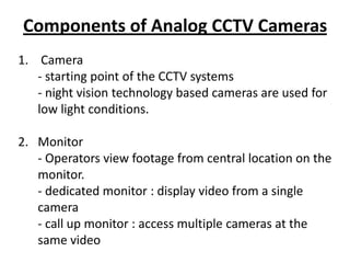 Components of Analog CCTV Cameras
1. Camera
   - starting point of the CCTV systems
   - night vision technology based cameras are used for
   low light conditions.

2. Monitor
   - Operators view footage from central location on the
   monitor.
   - dedicated monitor : display video from a single
   camera
   - call up monitor : access multiple cameras at the
   same video
 