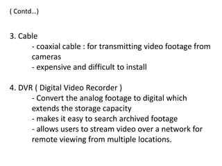 ( Contd…)


3. Cable
      - coaxial cable : for transmitting video footage from
      cameras
      - expensive and difficult to install

4. DVR ( Digital Video Recorder )
      - Convert the analog footage to digital which
      extends the storage capacity
      - makes it easy to search archived footage
      - allows users to stream video over a network for
      remote viewing from multiple locations.
 