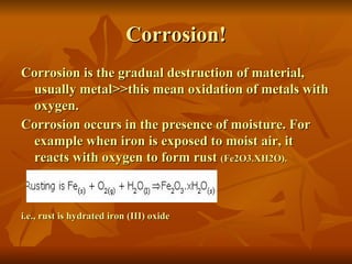 Corrosion!
Corrosion is the gradual destruction of material,
 usually metal>>this mean oxidation of metals with
 oxygen.
Corrosion occurs in the presence of moisture. For
 example when iron is exposed to moist air, it
 reacts with oxygen to form rust (Fe2O3.XH2O).



i.e., rust is hydrated iron (III) oxide
 