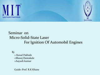 Seminar on
Micro-Solid-State Laser
        For Ignition Of Automobil Engines

 By
   > Kunal Pakhale
   >Manoj Dantakale
   >Aayush kumar


   Guide :Prof. R.K Khane
 