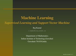Machine Learning
Supervised Learning and Support Vector Machine
                         Raj Kamal
                   r.kamal@iitg.ernet.in


                 Department of Mathematics
           Indian Institute of Technology,Guwahati
                   Guwahati-781039,India




                                                     Machine Learning – p. 1
 