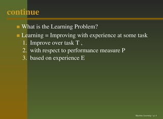 continue
   What is the Learning Problem?
   Learning = Improving with experience at some task
   1. Improve over task T ,
   2. with respect to performance measure P
   3. based on experience E




                                               Machine Learning – p. 4
 