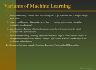 Variants of Machine Learning
 1. Supervised Learning : Given a set of label training-data xi, yi , with xi be a set of samples and yi a
    set of labels.
 2. Unsupervised Learning : Given only a set of data xi . Learning without output values (data
    exploration, e.g. clustering).
 3. Query Learning : Learning where the learner can query the environment about the output
    associated with a particular input.
 4. Reinforcement Learning : Learning where the learner has a range of actions which it can take to
    attempt to move towards states where it can expect high rewards. Cocktail Party Problem ,Sound
    overlapping and veriﬁcation
Problems are solved using methods of statistics: Regression,EM algorithm,MLE algorithm




                                                                                               Machine Learning – p. 5
 