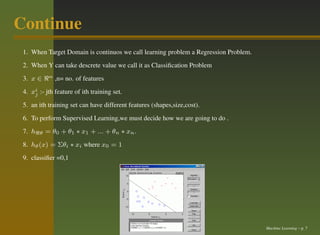 Continue
 1. When Target Domain is continuos we call learning problem a Regression Problem.
 2. When Y can take descrete value we call it as Classiﬁcation Problem
 3. x ∈ ℜn ,n= no. of features
 4. xi :- jth feature of ith training set.
     j

 5. an ith training set can have different features (shapes,size,cost).
 6. To perform Supervised Learning,we must decide how we are going to do .
 7. hℜθ = θ0 + θ1 ∗ x1 + ... + θn ∗ xn .
 8. hθ (x) = Σθi ∗ xi where x0 = 1
 9. classiﬁer =0,1




                                                                                     Machine Learning – p. 7
 