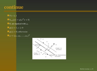 continue
  Y ǫ−1, 1
  hω,b (x) = g(ω T x + b)
  θi are repalced with ωi
  g(z) = 1, z ≥ 0
  g(z) = 0, otherwise
  ω = (ω1 , ω2 , ....., ωn )T




                                Machine Learning – p. 10
 