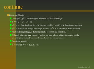 continue
  Functional Margin:
     Given (x(i) , y (i0 ) ith training set we deﬁne Functional Margin
     ˆ
     Υ(i) = y (i) (ω (T ) x + b)
     y (i) = −1 functional margin to be large we need (ω T x + b) to be large (more negative)
     y (i) = 1 functional margin to be large we need (ω T x + b) to be large (more positive)
     functional margin large,so that our predictio is correct and conﬁdent.
     Although it is not a good measure (scaling can have adverse effect ,it scales up just by
     exploiting the scaling freedom and make functional margin large )
     Functional Margin:
     Υ = min(Υˆ )i = 1, 2, 3, ...m.
     ˆ           (i)




                                                                                          Machine Learning – p. 11
 