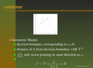 continue




   Geometric Margin
     decision boundary corresponding to (ω,b)
     distance of A from decision boundary =AB Υ(i)
       (ω)
      ( ω )   unit vector pointing in same direction as ω

                       i     i    ω
                      x −Υ ∗           →B
                                  ω                 Machine Learning – p. 12
 