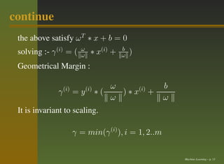 continue
 the above satisfy ω T ∗ x + b = 0
 solving :- γ (i) = (     ω
                          ω     ∗ x(i) +   b
                                           ω   )
 Geometrical Margin :

                  (i)         (i)      ω               b
              γ         =y          ∗(   ) ∗ x(i) +
                                       ω               ω
 It is invariant to scaling.

                        γ = min(γ (i) ), i = 1, 2..m


                                                           Machine Learning – p. 13
 