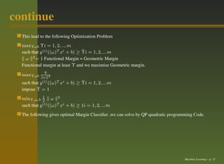 continue
  This lead to the following Optimization Problem
  maxΥωb Υi = 1, 2, .., m
                                  ˆ
  such that y (i) ((ω)T xi + b) ≥ Υi = 1, 2, ...m
    ω 2 = 1 Functional Margin = Geometric Margin
  Functional margin at least Υ and we maximise Geometric margin.
              ˆ
              Υ
  maxΥωb     ω 2
  such thaty (i) ((ω)T xi          ˆ
                            + b) ≥ Υi = 1, 2, ...m
          ˆ
  impose Υ = 1
  minΥ,ω,b 1 ω 2
              2
  such that y (i) ((ω)T xi + b) ≥ 1i = 1, 2, ...m


  The following gives optimal Margin Classiﬁer ,we can solve by QP quadratic programming Code.




                                                                                    Machine Learning – p. 15
 