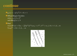 continue
  gi (ω) = −y i (ω T xi + b) + 1
  ¸
  OPtical Margin Classiﬁers
  minΥ,ω,b 1 ω 2
              2
  such that gi (ω) ≤ 0
            ¸
  Dual
  maxαW (α) = Σαi − 1 Σy (i) y (j) αi αj < x(i) , x(j) > αi ≥ 0, i = 1, 2, ...m
                            2
  Σαi y (i) = 0i = 1, 2, , ...m




                                                                                  Machine Learning – p. 16
 