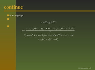 continue
  on Solving we get


                                          ω = Σαi y (i) x(i)


                        max( i : y (i) = −1)ω T X (i) + min( i : y (i) = 1)ω T X (i)
                b=
                                                     2
                      f (x) = ω T X + b = Σ( i = 1, 2, ..m)αi y (i) < xi , x > +b

                                       hω,b (x) = g(ω T x + b)




                                                                                       Machine Learning – p. 17
 
