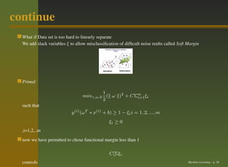 continue
  What if Data set is too hard to linearly separate
  We add slack variables ξ to allow misclassiﬁcation of difﬁcult noise reults called Soft Margin




  Primal

                                          1
                                  minγ,ω,b ( ω )2 + CΣm ξi
                                                      i=1
                                          2
  such that
                            y (i) (ω T ∗ x(i) + b) ≥ 1 − ξi i = 1, 2, ..., m
                                                ξi ≥ 0
  ,i=1,2,..m
  now we have permitted to chose functional margin less than 1

                                                C[Σξi
  controls                                                                                Machine Learning – p. 18
 