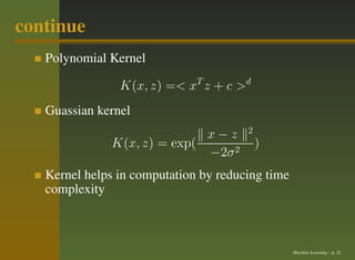 continue
   Polynomial Kernel

                K(x, z) =< xT z + c >d
   Guassian kernel
                                       2
                             x−z
              K(x, z) = exp(               )
                             −2σ 2
   Kernel helps in computation by reducing time
   complexity



                                                  Machine Learning – p. 21
 