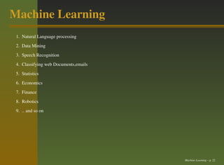Machine Learning
 1. Natural Language processing
 2. Data Mining
 3. Speech Recognition
 4. Classifying web Documents,emails
 5. Statistics
 6. Economics
 7. Finance
 8. Robotics
 9. .. and so on




                                       Machine Learning – p. 22
 
