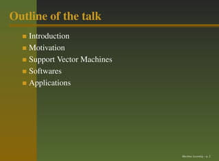 Outline of the talk
    Introduction
    Motivation
    Support Vector Machines
    Softwares
    Applications




                              Machine Learning – p. 2
 