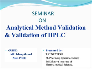 SEMINAR
                   ON
Analytical Method Validation
& Validation of HPLC

• GUIDE:             • Presented by:
   MR. Ishaq Ahmed     T.VENKATESH
    (Asst. Proff)      M. Pharmacy (pharmaceutics)
                       Sri Kakatiya Institute of
                       Pharmaceutical Science.
 