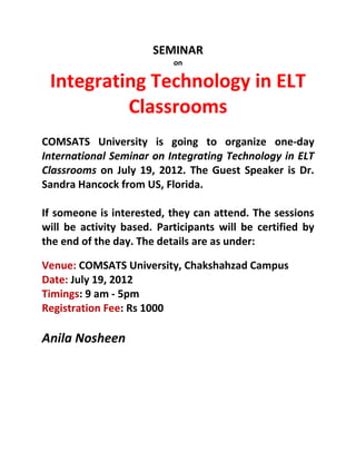 SEMINAR
                           on

 Integrating Technology in ELT
          Classrooms
COMSATS University is going to organize one-day
International Seminar on Integrating Technology in ELT
Classrooms on July 19, 2012. The Guest Speaker is Dr.
Sandra Hancock from US, Florida.

If someone is interested, they can attend. The sessions
will be activity based. Participants will be certified by
the end of the day. The details are as under:

Venue: COMSATS University, Chakshahzad Campus
Date: July 19, 2012
Timings: 9 am - 5pm
Registration Fee: Rs 1000

Anila Nosheen
 