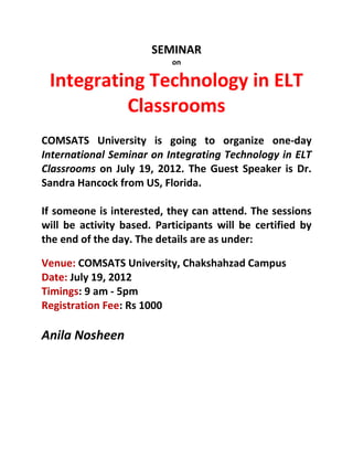 SEMINAR
                           on

 Integrating Technology in ELT
          Classrooms
COMSATS University is going to organize one-day
International Seminar on Integrating Technology in ELT
Classrooms on July 19, 2012. The Guest Speaker is Dr.
Sandra Hancock from US, Florida.

If someone is interested, they can attend. The sessions
will be activity based. Participants will be certified by
the end of the day. The details are as under:

Venue: COMSATS University, Chakshahzad Campus
Date: July 19, 2012
Timings: 9 am - 5pm
Registration Fee: Rs 1000

Anila Nosheen
 
