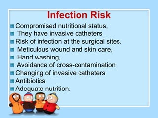 Infection Risk
Compromised nutritional status,
They have invasive catheters
Risk of infection at the surgical sites.
Meticulous wound and skin care,
Hand washing,
Avoidance of cross-contamination
Changing of invasive catheters
Antibiotics
Adequate nutrition.
 