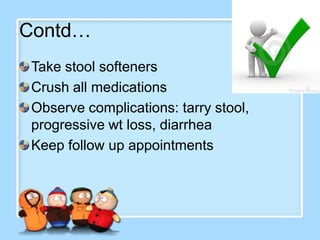 Contd…
 Take stool softeners
 Crush all medications
 Observe complications: tarry stool,
 progressive wt loss, diarrhea
 Keep follow up appointments
 