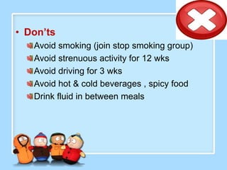 • Don’ts
   Avoid smoking (join stop smoking group)
   Avoid strenuous activity for 12 wks
   Avoid driving for 3 wks
   Avoid hot & cold beverages , spicy food
   Drink fluid in between meals
 