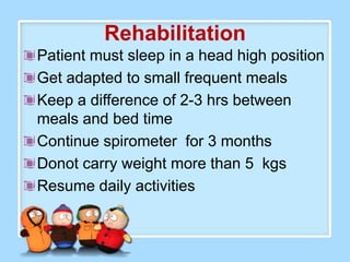 Rehabilitation
Patient must sleep in a head high position
Get adapted to small frequent meals
Keep a difference of 2-3 hrs between
meals and bed time
Continue spirometer for 3 months
Donot carry weight more than 5 kgs
Resume daily activities
 