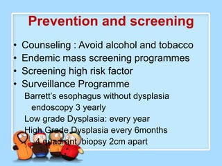 Prevention and screening
•   Counseling : Avoid alcohol and tobacco
•   Endemic mass screening programmes
•   Screening high risk factor
•   Surveillance Programme
    Barrett’s esophagus without dysplasia
     endoscopy 3 yearly
    Low grade Dysplasia: every year
    High Grade Dysplasia every 6months
       4 quadrant biopsy 2cm apart
 