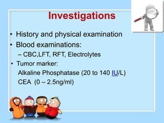 Investigations
• History and physical examination
• Blood examinations:
  – CBC,LFT, RFT, Electrolytes
• Tumor marker:
  Alkaline Phosphatase (20 to 140 IU/L)
  CEA (0 – 2.5ng/ml)
 