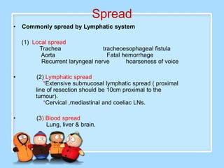 Spread
•   Commonly spread by Lymphatic system

    (1) Local spread
          Trachea                 tracheoesophageal fistula
           Aorta                    Fatal hemorrhage
           Recurrent laryngeal nerve       hoarseness of voice

•         (2) Lymphatic spread
             *Extensive submucosal lymphatic spread ( proximal
         line of resection should be 10cm proximal to the
         tumour).
             *Cervical ,mediastinal and coeliac LNs.

•        (3) Blood spread
             Lung, liver & brain.
 