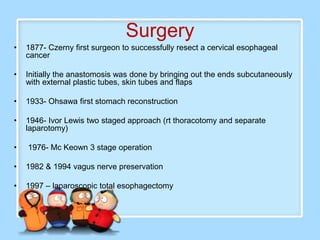Surgery
•   1877- Czerny first surgeon to successfully resect a cervical esophageal
    cancer

•   Initially the anastomosis was done by bringing out the ends subcutaneously
    with external plastic tubes, skin tubes and flaps

•   1933- Ohsawa first stomach reconstruction

•   1946- Ivor Lewis two staged approach (rt thoracotomy and separate
    laparotomy)

•   1976- Mc Keown 3 stage operation

•   1982 & 1994 vagus nerve preservation

•   1997 – laparoscopic total esophagectomy
 