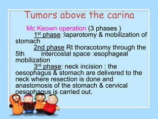 Tumors above the carina
    Mc Keown operation (3 phases )
      1st phase :laparotomy & mobilization of
stomach
      2nd phase Rt thoracotomy through the
5th      intercostal space :esophageal
mobilization
      3rd phase: neck incision : the
oesophagus & stomach are delivered to the
neck where resection is done and
anastomosis of the stomach & cervical
oesophagus is carried out.
 