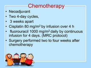 Chemotherapy
• Neoadjuvant
• Two 4-day cycles,
•  3 weeks apart
• Cisplatin 80 mg/m2 by infusion over 4 h
•  fluorouracil 1000 mg/m2 daily by continuous
  infusion for 4 days. (MRC protocol)
• Surgery performed two to four weeks after
  chemotherapy
 