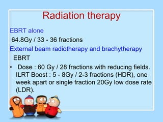 Radiation therapy
EBRT alone
 64.8Gy / 33 - 36 fractions
External beam radiotherapy and brachytherapy
  EBRT
• Dose : 60 Gy / 28 fractions with reducing fields.
   ILRT Boost : 5 - 8Gy / 2-3 fractions (HDR), one
   week apart or single fraction 20Gy low dose rate
   (LDR).
 