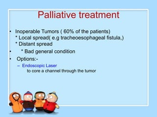 Palliative treatment
• Inoperable Tumors ( 60% of the patients)
  * Local spread( e.g tracheoesophageal fistula,)
  * Distant spread
•    * Bad general condition
• Options:-
   – Endoscopic Laser
       to core a channel through the tumor
 