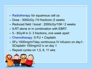 – Radiotherapy for squamous cell ca
– Dose : 3000cGy /10 fractions /2 weeks
– Reduced field / boost : 2000cGy/10# / 2 weeks
– ILRT alone or in combination with EBRT.
– 5 - 8Gy/# in 2- 3 fractions, one week apart
– Chemotherapy :5 FU + Cisplatin
– 5Fu 1000mg/m2/day continuous IV infusion on day1-
  5Cisplatin 100mg/m2 iv on day 1
– Repeat cycles on 1,5, 8, 11 wks
 