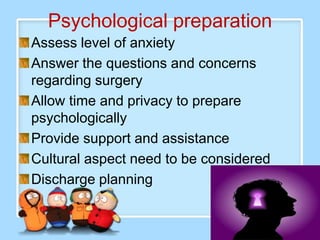 Psychological preparation
Assess level of anxiety
Answer the questions and concerns
regarding surgery
Allow time and privacy to prepare
psychologically
Provide support and assistance
Cultural aspect need to be considered
Discharge planning
 