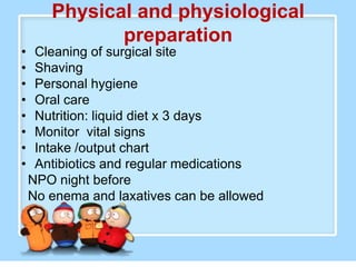 Physical and physiological
              preparation
•    Cleaning of surgical site
•    Shaving
•    Personal hygiene
•    Oral care
•    Nutrition: liquid diet x 3 days
•    Monitor vital signs
•    Intake /output chart
•    Antibiotics and regular medications
    NPO night before
    No enema and laxatives can be allowed
 