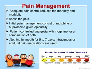 Pain Management
 Adequate pain control reduces the mortality and
  morbidity
 Asess the pain
 Initial pain management consist of morphine or
  bupivacaine given epidurally
 Patient-controlled analgesia with morphine, or a
  combination of both
 .Nothing by mouth for 5 to 7 days, intravenous or
  epidural pain medications are used.
 