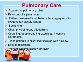 Pulmonary Care
 Aggressive pulmonary toilet
 Pain control is paramount
 Patients are usually intubated after surgery monitor
  oxygenation closely (spo2)
 Suctioning
 Chest physiotherapy ,Nebulizers
 Coughing, deep breathing exercises, Incentive
  spirometer.
 Teach patients to splint their incision with a pillow.
 Early mobilization
 Monitor patients closely for fever

 