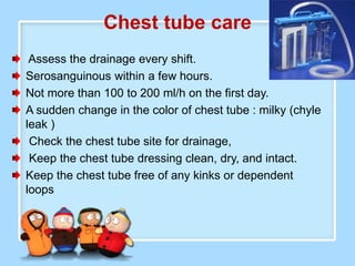 Chest tube care
 Assess the drainage every shift.
Serosanguinous within a few hours.
Not more than 100 to 200 ml/h on the first day.
A sudden change in the color of chest tube : milky (chyle
leak )
 Check the chest tube site for drainage,
 Keep the chest tube dressing clean, dry, and intact.
Keep the chest tube free of any kinks or dependent
loops
 