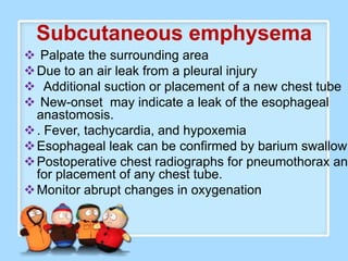 Subcutaneous emphysema
 Palpate the surrounding area
 Due to an air leak from a pleural injury
 Additional suction or placement of a new chest tube
 New-onset may indicate a leak of the esophageal
  anastomosis.
 . Fever, tachycardia, and hypoxemia
 Esophageal leak can be confirmed by barium swallow
 Postoperative chest radiographs for pneumothorax and
  for placement of any chest tube.
 Monitor abrupt changes in oxygenation
 