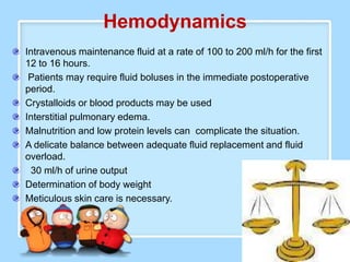 Hemodynamics
Intravenous maintenance fluid at a rate of 100 to 200 ml/h for the first
12 to 16 hours.
 Patients may require fluid boluses in the immediate postoperative
period.
Crystalloids or blood products may be used
Interstitial pulmonary edema.
Malnutrition and low protein levels can complicate the situation.
A delicate balance between adequate fluid replacement and fluid
overload.
 30 ml/h of urine output
Determination of body weight
Meticulous skin care is necessary.
 