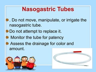 Nasogastric Tubes
. Do not move, manipulate, or irrigate the
nasogastric tube.
Do not attempt to replace it.
 Monitor the tube for patency
 Assess the drainage for color and
amount.
 